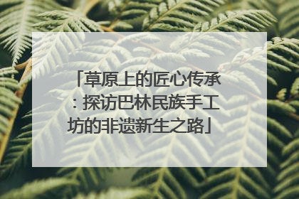 草原上的匠心传承：探访巴林民族手工坊的非遗新生之路