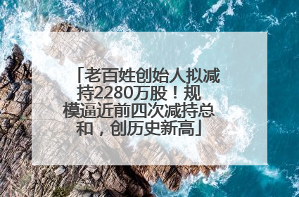 老百姓创始人拟减持2280万股！规模逼近前四次减持总和，创历史新高