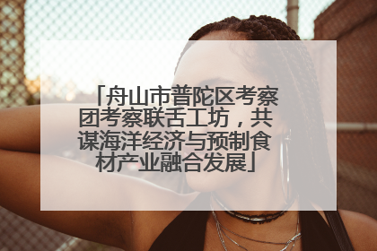 舟山市普陀区考察团考察联舌工坊，共谋海洋经济与预制食材产业融合发展