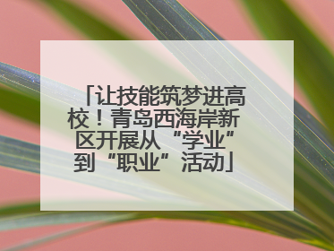 让技能筑梦进高校！青岛西海岸新区开展从“学业”到“职业”活动