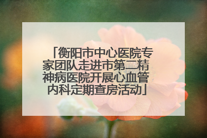 衡阳市中心医院专家团队走进市第二精神病医院开展心血管内科定期查房活动