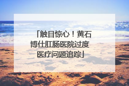 触目惊心！黄石博仕肛肠医院过度医疗问题追踪