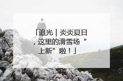 追光｜炎炎夏日，这里的滑雪场“上新”啦！