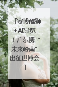 赛博醒狮+AI导览！广东携“未来岭南”出征世博会