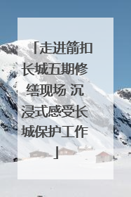 走进箭扣长城五期修缮现场 沉浸式感受长城保护工作