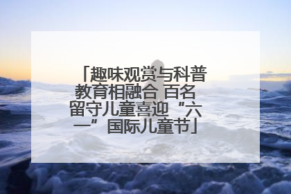 趣味观赏与科普教育相融合 百名留守儿童喜迎“六一”国际儿童节