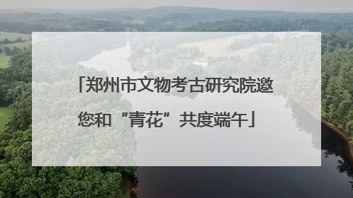 郑州市文物考古研究院邀您和“青花”共度端午