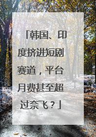 韩国、印度挤进短剧赛道，平台月费甚至超过奈飞？
