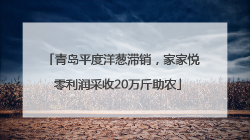 青岛平度洋葱滞销，家家悦零利润采收20万斤助农