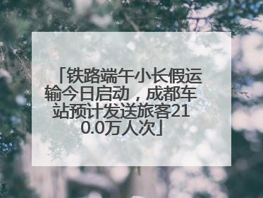 铁路端午小长假运输今日启动，成都车站预计发送旅客210.0万人次