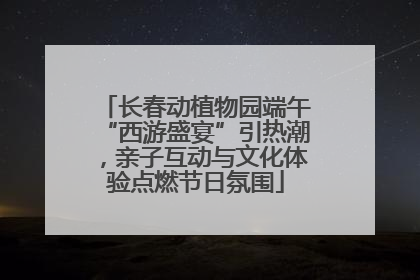 长春动植物园端午“西游盛宴”引热潮，亲子互动与文化体验点燃节日氛围
