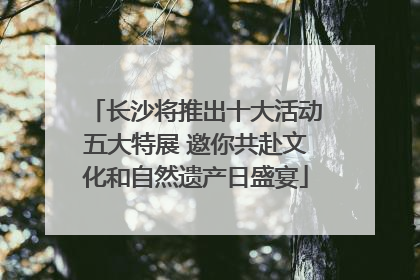 长沙将推出十大活动五大特展 邀你共赴文化和自然遗产日盛宴