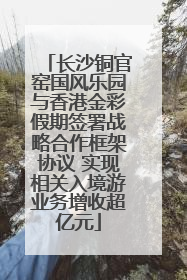 长沙铜官窑国风乐园与香港金彩假期签署战略合作框架协议 实现相关入境游业务增收超亿元