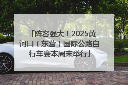 阵容强大！2025黄河口（东营）国际公路自行车赛本周末举行