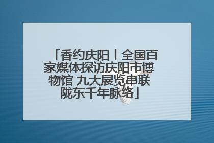 香约庆阳丨全国百家媒体探访庆阳市博物馆 九大展览串联陇东千年脉络