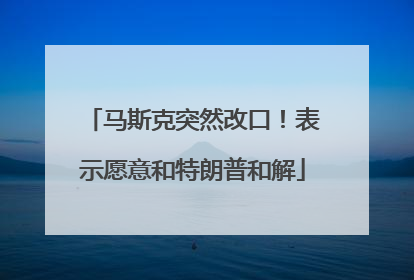 马斯克突然改口！表示愿意和特朗普和解