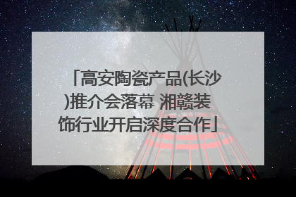高安陶瓷产品(长沙)推介会落幕 湘赣装饰行业开启深度合作