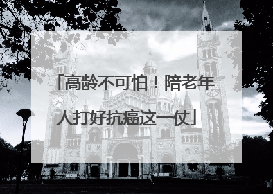 高龄不可怕！陪老年人打好抗癌这一仗