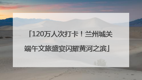 120万人次打卡！兰州城关端午文旅盛宴闪耀黄河之滨