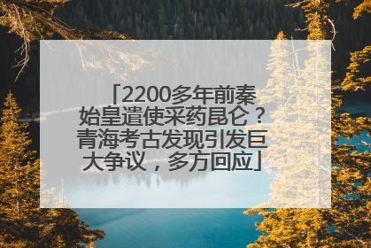 2200多年前秦始皇遣使采药昆仑？青海考古发现引发巨大争议，多方回应