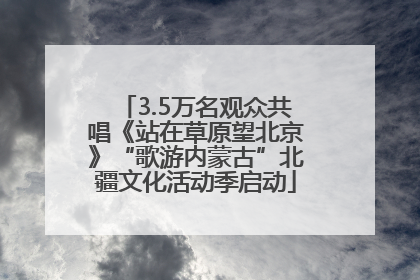 3.5万名观众共唱《站在草原望北京》“歌游内蒙古”北疆文化活动季启动