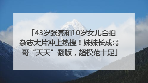 43岁张亮和10岁女儿合拍杂志大片冲上热搜！妹妹长成哥哥“天天”翻版，超模范十足