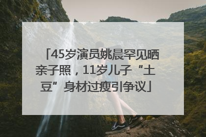 45岁演员姚晨罕见晒亲子照，11岁儿子“土豆”身材过瘦引争议