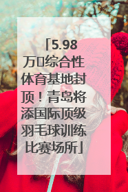 5.98万㎡综合性体育基地封顶！青岛将添国际顶级羽毛球训练比赛场所