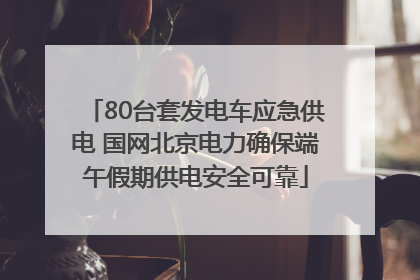 80台套发电车应急供电 国网北京电力确保端午假期供电安全可靠