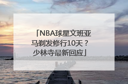 NBA球星文班亚马剃发修行10天？少林寺最新回应